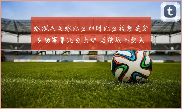 球探网足球比分即时比分视频更新 多场赛事比分出炉 后续战况受关注